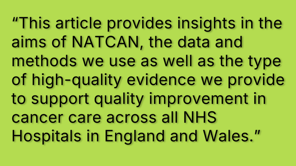 Quotation "This article provides insights in the aims of NATCAN, the data and methods we use as well as the type of high-quality evidence we provide to support quality improvement in cancer care across all NHS Hospitals and Wales."